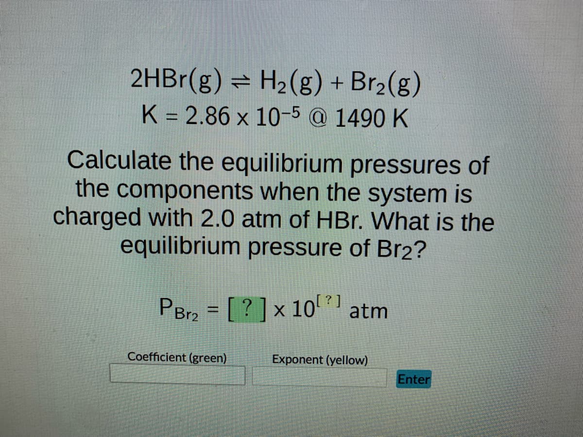2HBr(g) = H₂(g) + Br₂(g)
K = 2.86 x 10-5 @ 1490 K
Calculate the equilibrium pressures of
the components when the system is
charged with 2.0 atm of HBr. What is the
equilibrium pressure of Br2?
PBr₂ = [?] x 10 atm
Coefficient (green)
Exponent (yellow)
Enter