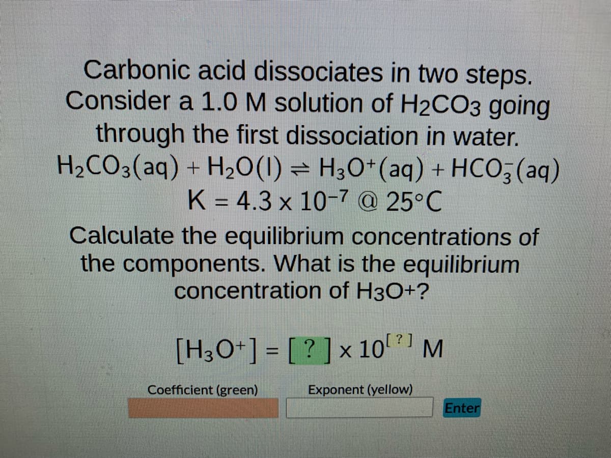 Carbonic acid dissociates in two steps.
Consider a 1.0 M solution of H2CO3 going
through the first dissociation in water.
H₂CO3(aq) + H₂O(1) H3O+ (aq) + HCO3(aq)
K = 4.3 x 10-7 @ 25°C
Calculate the equilibrium concentrations of
the components. What is the equilibrium
concentration of H3O+?
[H3O+] = [?] x 10 [²] M
Coefficient (green)
Exponent (yellow)
Enter