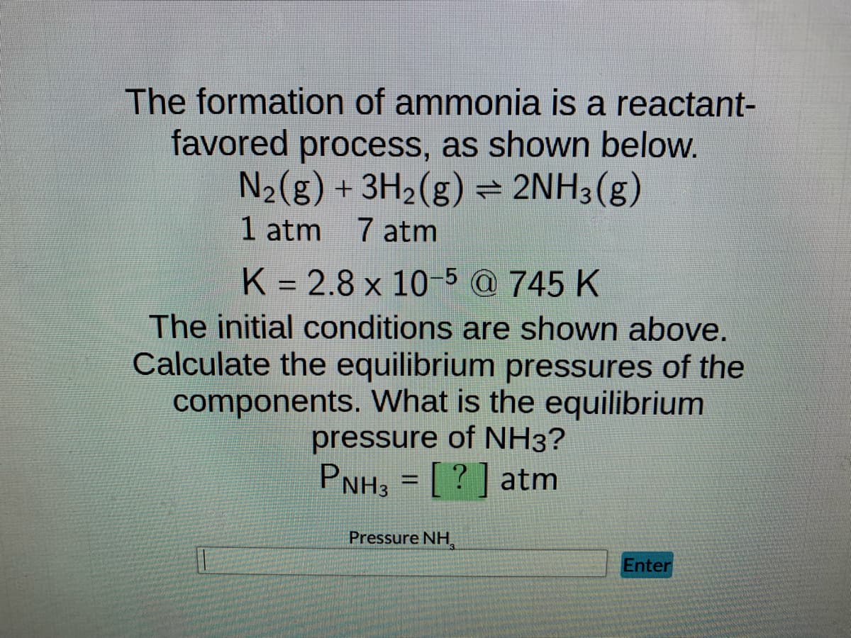 The formation of ammonia is a reactant-
favored process, as shown below.
N₂(g) + 3H₂(g) = 2NH3(g)
1 atm 7 atm
K = 2.8 x 10-5 @ 745 K
The initial conditions are shown above.
Calculate the equilibrium pressures of the
components. What is the equilibrium
pressure of NH3?
PNH3 = [?] atm
Pressure NH
Enter