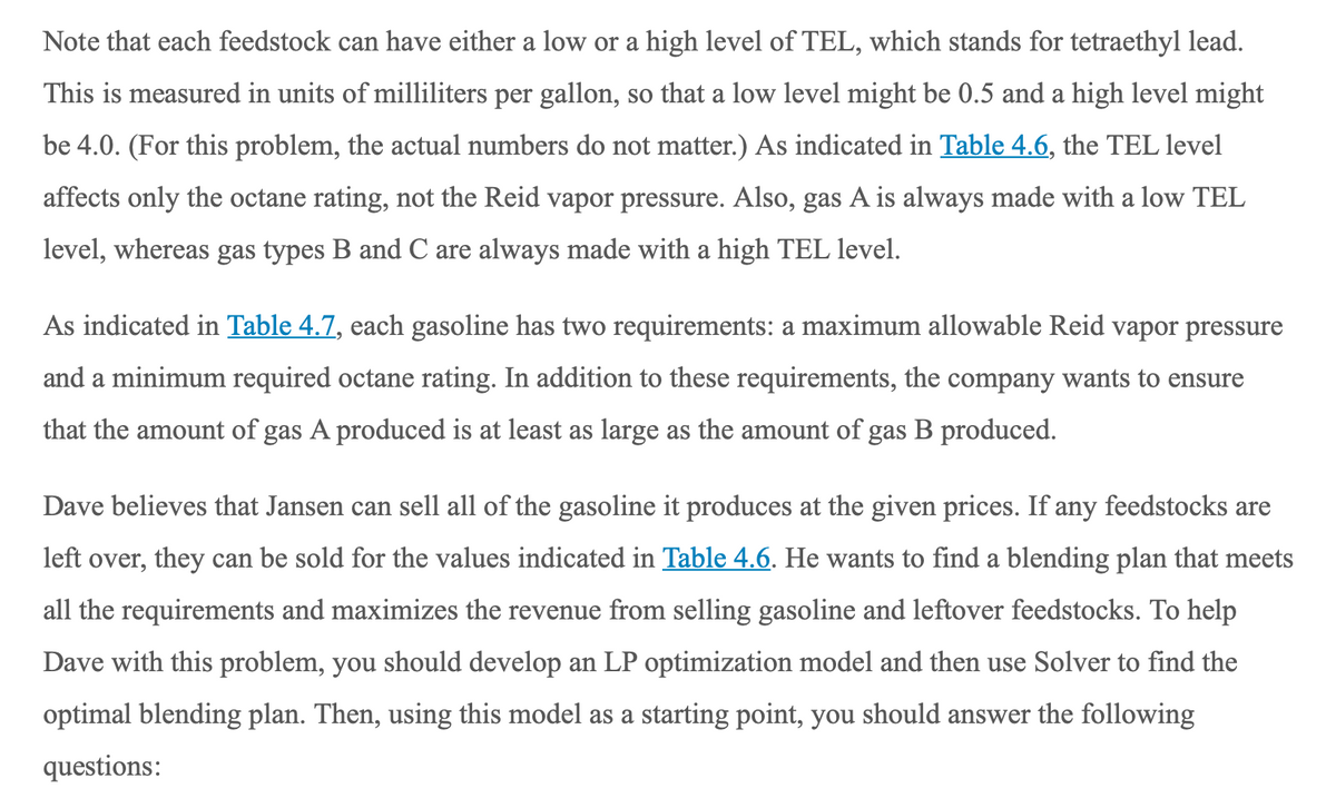 Note that each feedstock can have either a low or a high level of TEL, which stands for tetraethyl lead.
This is measured in units of milliliters per gallon, so that a low level might be 0.5 and a high level might
be 4.0. (For this problem, the actual numbers do not matter.) As indicated in Table 4.6, the TEL level
affects only the octane rating, not the Reid vapor pressure. Also, gas A is always made with a low TEL
level, whereas gas types B and C are always made with a high TEL level.
As indicated in Table 4.7, each gasoline has two requirements: a maximum allowable Reid vapor pressure
and a minimum required octane rating. In addition to these requirements, the company wants to ensure
that the amount of gas A produced is at least as large as the amount of gas B produced.
Dave believes that Jansen can sell all of the gasoline it produces at the given prices. If any feedstocks are
left over, they can be sold for the values indicated in Table 4.6. He wants to find a blending plan that meets
all the requirements and maximizes the revenue from selling gasoline and leftover feedstocks. To help
Dave with this problem, you should develop an LP optimization model and then use Solver to find the
optimal blending plan. Then, using this model as a starting point, you should answer the following
questions:
