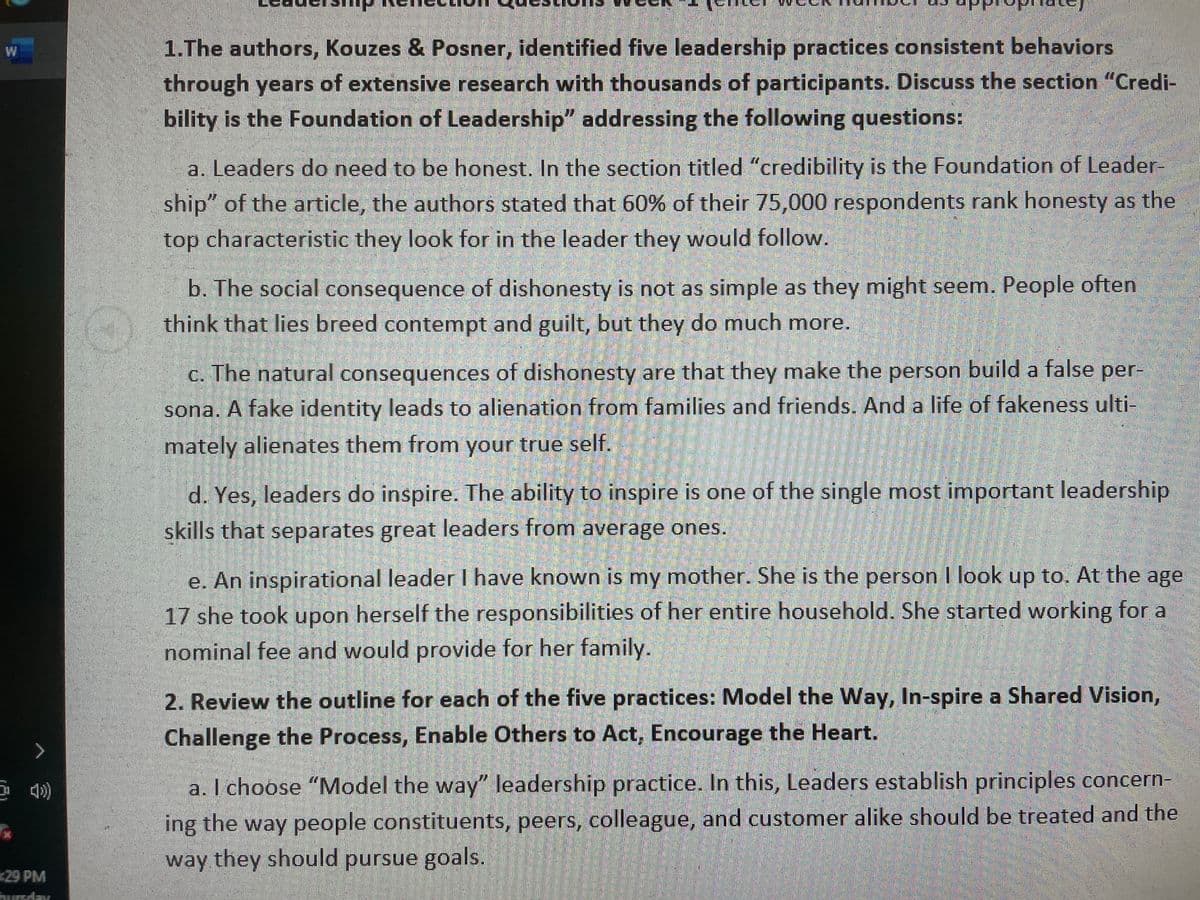 1.The authors, Kouzes & Posner, identified five leadership practices consistent behaviors
W
through years of extensive research with thousands of participants. Discuss the section "Credi-
bility is the Foundation of Leadership" addressing the following questions:
a. Leaders do need to be honest. In the section titled "credibility is the Foundation of Leader-
ship" of the article, the authors stated that 60% of their 75,000 respondents rank honesty as the
top characteristic they look for in the leader they would follow.
b. The social consequence of dishonesty is not as simple as they might seem. People often
think that lies breed contempt and guilt, but they do much more.
c. The natural consequences of dishonesty are that they make the person build a false per-
sona. A fake identity leads to alienation from families and friends. And a life of fakeness ulti-
mately alienates them from your true self.
d. Yes, leaders do inspire. The ability to inspire is one of the single most important leadership
skills that separates great leaders from average ones.
e. An inspirational leader I have known is my mother. She is the person I look up to. At the age
17 she took upon herself the responsibilities of her entire household. She started working for a
nominal fee and would provide for her family.
2. Review the outline for each of the five practices: Model the Way, In-spire a Shared Vision,
Challenge the Process, Enable Others to Act, Encourage the Heart.
a. I choose "Model the way" leadership practice. In this, Leaders establish principles concern-
ing the way people constituents, peers, colleague, and customer alike should be treated and the
way they should pursue goals.
29 PM
hurrday
