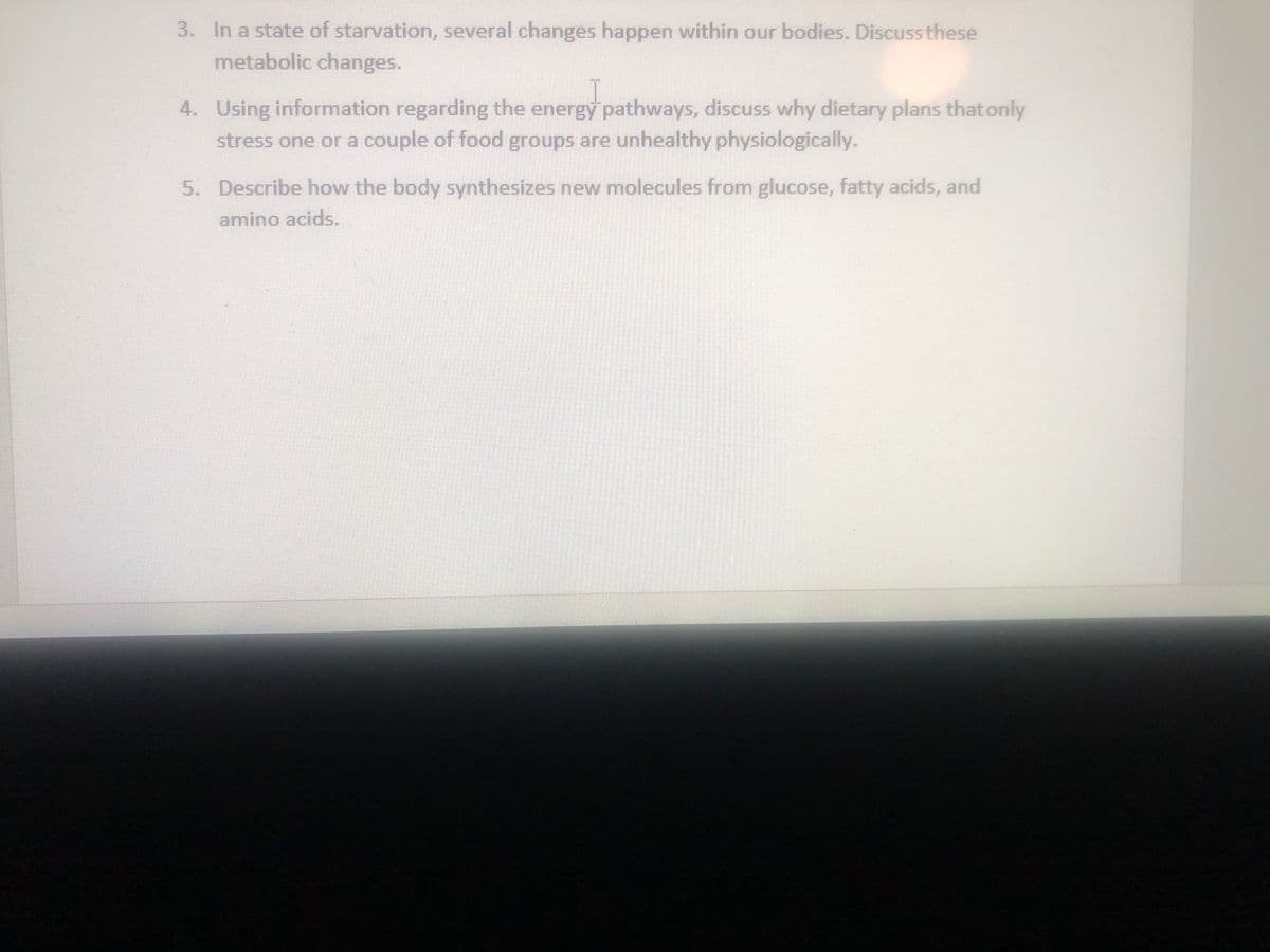 3. In a state of starvation, several changes happen within our bodies. Discuss these
metabolic changes.
4. Using information regarding the energy pathways, discuss why dietary plans thatonly
stress one or a couple of food groups are unhealthy physiologically.
5. Describe how the body synthesizes new molecules from glucose, fatty acids, and
amino acids.
