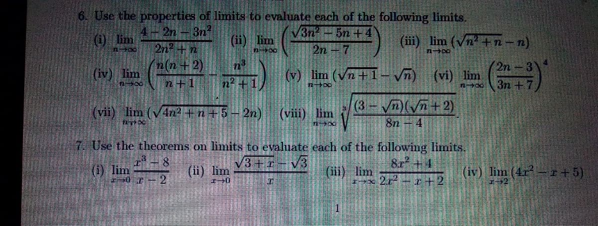 6. Use the properties of limits to evaluate cach of the following limits,
2n-3n
2n+n
'n(n+2).
V3n2
2n 7
-5n +4
O Em
(ii) lim
(ii) lim (Vn+ n-n)
(第)
2n-3\
3n +7
(iv) lim
(v) lim (Vn+1- V5)
(vi) lim
n+1
n2 +1
(vii) lim (V4n +n+5-2n)
(viii) lim
8n -4
7. Use the theorems on limits to evaluate each of the following limits,
3+r-V3
8r +4
(1) lim
(i) lim
(ili) lim
ーx 2r-r+2
(iv) lim (4r +5)
