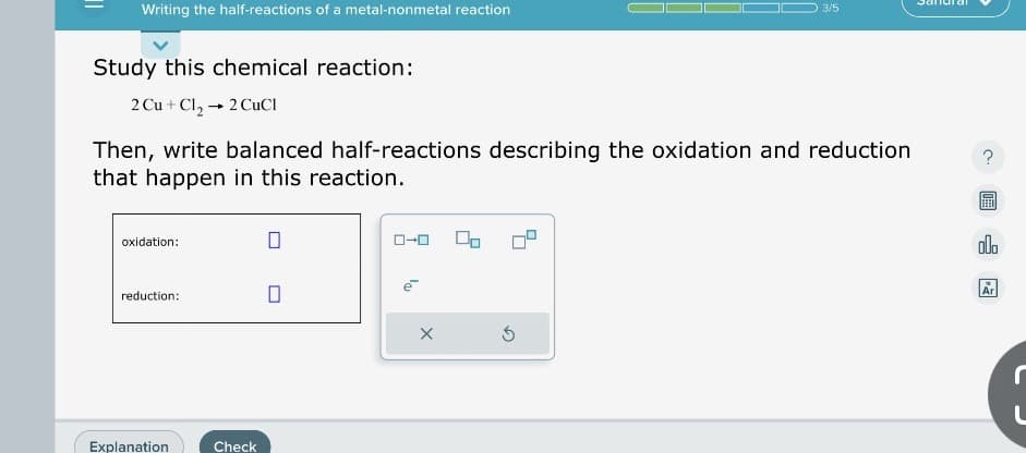 Writing the half-reactions of a metal-nonmetal reaction
Study this chemical reaction:
2 Cu + Cl₂ → 2 CuCl
Then, write balanced half-reactions describing the oxidation and reduction
that happen in this reaction.
oxidation:
reduction:
Explanation
Check
0
0
0-0
X
3/5
S
000
Ar
L