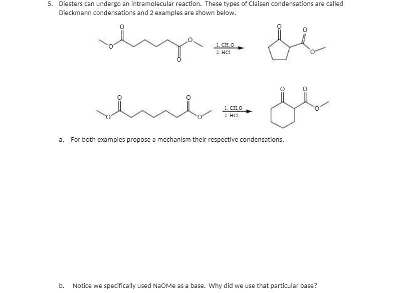 5. Diesters can undergo an intramolecular reaction. These types of Claisen condensations are called
Dieckmann condensations and 2 examples are shown below.
lige
se
je
enb
1. CH₂0-
2. HC1
1. CHO
2. HC1
a. For both examples propose a mechanism their respective condensations.
b. Notice we specifically used NaOMe as a base. Why did we use that particular base?
