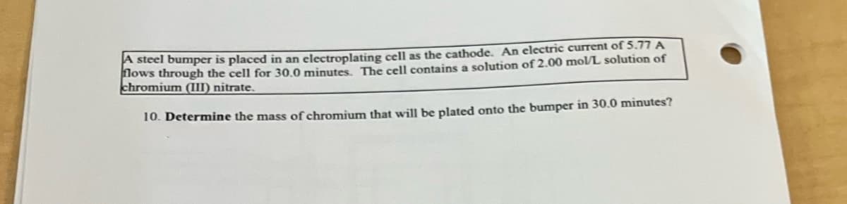 A steel bumper is placed in an electroplating cell as the cathode. An electric current of 5.77 A
flows through the cell for 30.0 minutes. The cell contains a solution of 2.00 mol/L solution of
chromium (III) nitrate.
10. Determine the mass of chromium that will be plated onto the bumper in 30.0 minutes?