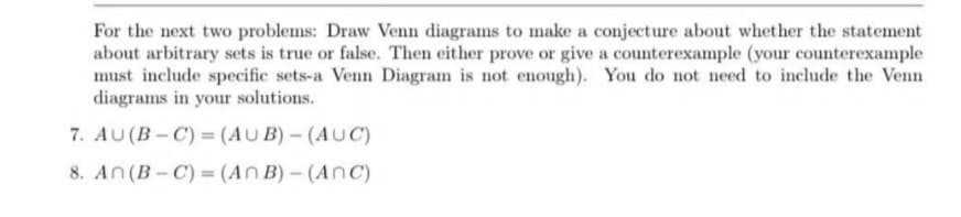 For the next two problems: Draw Venn diagrams to make a conjecture about whether the statement
about arbitrary sets is true or false. Then either prove or give a counterexample (your counterexample
must include specific sets-a Venn Diagram is not enough). You do not need to include the Venn
diagrams in your solutions.
7. AU (B-C) = (AUB) - (AUC)
8. An (B-C) = (AnB) - (Anc)