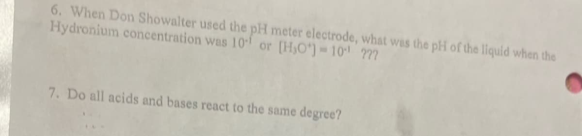 6. When Don Showalter used the pH meter electrode, what was the pH of the liquid when the
Hydronium concentration was 101 or [H₂O*] = 10¹ ???
7. Do all acids and bases react to the same degree?