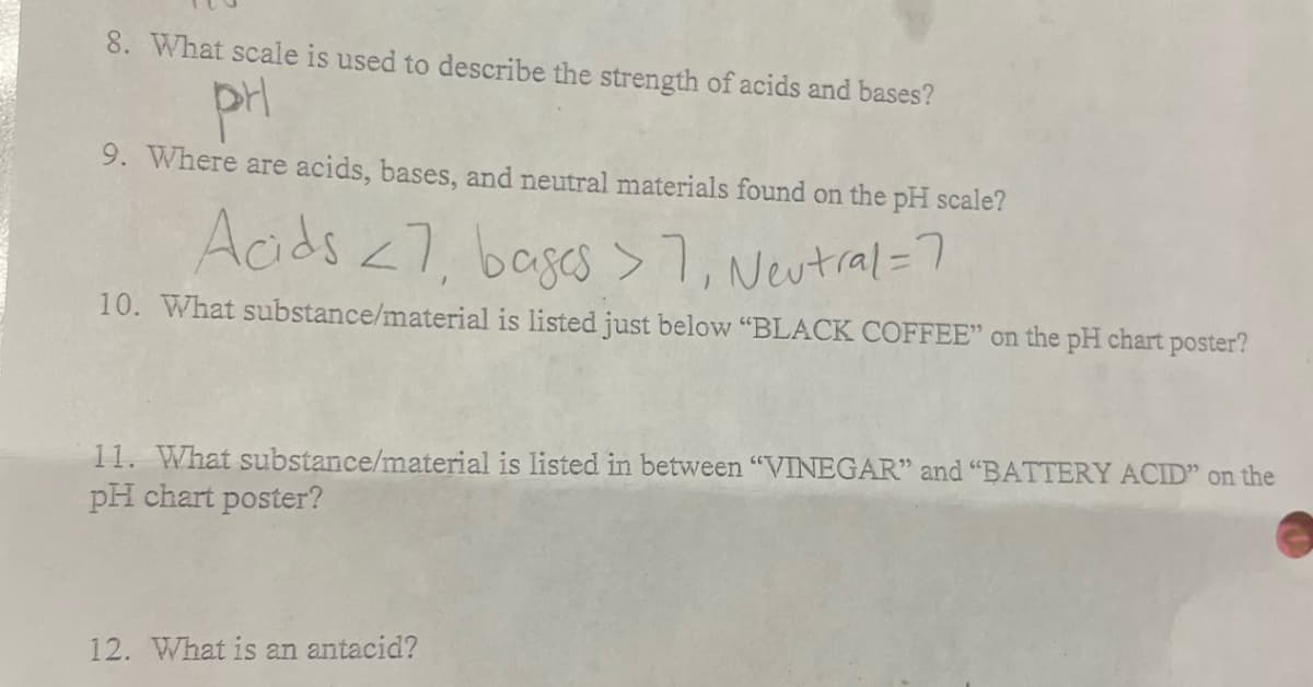 8. What scale is used to describe the strength of acids and bases?
PH
9. Where are acids, bases, and neutral materials found on the pH scale?
Acids <7, bases >7₁ Neutral = 7
10. What substance/material is listed just below "BLACK COFFEE" on the pH chart poster?
11. What substance/material is listed in between "VINEGAR" and "BATTERY ACID" on the
pH chart poster?
12. What is an antacid?