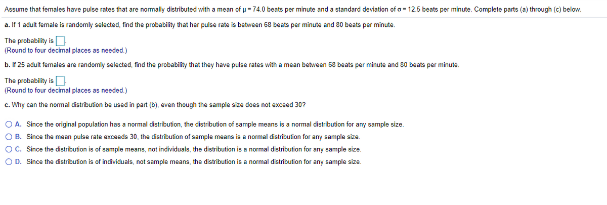 Assume that females have pulse rates that are normally distributed with a mean of p = 74.0 beats per minute and a standard deviation of o = 12.5 beats per minute. Complete parts (a) through (c) below.
a. If 1 adult female is randomly selected, find the probability that her pulse rate is between 68 beats per minute and 80 beats per minute.
The probability is N
(Round to four decimal places as needed.)
b. If 25 adult females are randomly selected, find the probability that they have pulse rates with a mean between 68 beats per minute and 80 beats per minute.
The probability is
(Round to four decimal places as needed.)
c. Why can the normal distribution be used in part (b), even though the sample size does not exceed 30?
O A. Since the original population has
normal distribution, the distribution of sample means is a normal distribution for any sample size.
O B. Since the mean pulse rate exceeds 30, the distribution of sample means is a normal distribution for any sample size.
O C. Since the distribution is of sample means, not individuals, the distribution is a normal distribution for any sample size.
O D. Since the distribution is of individuals, not sample means, the distribution is a normal distribution for any sample size.
