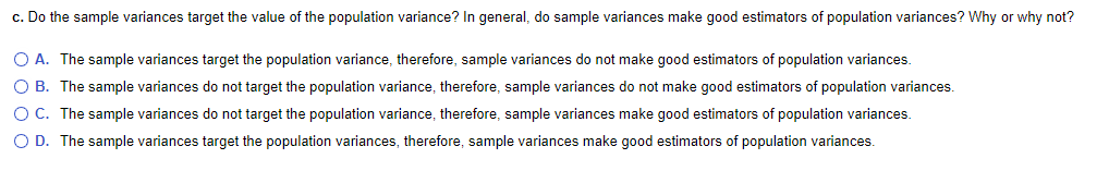 c. Do the sample variances target the value of the population variance? In general, do sample variances make good estimators of population variances? Why or why not?
O A. The sample variances target the population variance, therefore, sample variances do not make good estimators of population variances.
O B. The sample variances do not target the population variance, therefore, sample variances do not make good estimators of population variances.
O C. The sample variances do not target the population variance, therefore, sample variances make good estimators of population variances.
O D. The sample variances target the population variances, therefore, sample variances make good estimators of population variances.
