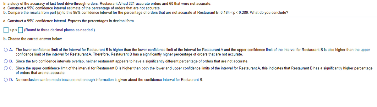 In a study of the accuracy of fast food drive-through orders, Restaurant A had 221 accurate orders and 60 that were not accurate.
a. Construct a 95% confidence interval estimate of the percentage of orders that are not accurate.
b. Compare the results from part (a) to this 95% confidence interval for the percentage of orders that are not accurate at Restaurant B: 0.184 < p < 0.289. What do you conclude?
a. Construct a 95% confidence interval. Express the percentages in decimal form.
O<p<O (Round to three decimal places as needed.)
b. Choose the correct answer below.
O A. The lower confidence limit of the interval for Restaurant B is higher than the lower confidence limit of the interval for Restaurant A and the upper confidence limit of the interval for Restaurant B is also higher than the upper
confidence limit of the interval for Restaurant A. Therefore, Restaurant B has a significantly higher percentage of orders that are not accurate.
O B. Since the two confidence intervals overlap, neither restaurant appears to have a significantly different percentage of orders that are not accurate.
O C. Since the upper confidence limit of the interval for Restaurant B is higher than both the lower and upper confidence limits of the interval for Restaurant A, this indicates that Restaurant B has a significantly higher percentage
of orders that are not accurate.
O D. No conclusion can be made because not enough information is given about the confidence interval for Restaurant B.
