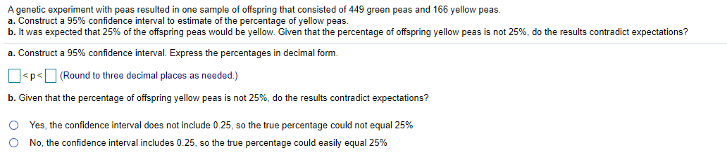 A genetic experiment with peas resulted in one sample of offspring that consisted of 449 green peas and 166 yellow peas.
a. Construct a 95% confidence interval to estimate of the percentage of yellow peas.
b. It was expected that 25% of the offspring peas would be yellow. Given that the percentage of offspring yellow peas is not 25%, do the results contradict expectations?
a. Construct a 95% confidence interval. Express the percentages in decimal form.
|<p< (Round to three decimal places as needed.)
b. Given that the percentage of offspring yellow peas is not 25%, do the results contradict expectations?
Yes, the confidence interval does not include 0.25, so the true percentage could not equal 25%
O No, the confidence interval includes 0.25, so the true percentage could easily equal 25%
