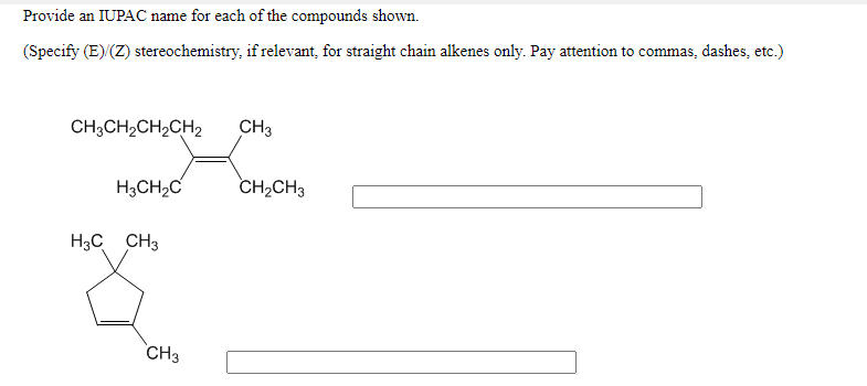 Provide an IUPAC name for each of the compounds shown.
(Specify (E) (Z) stereochemistry, if relevant, for straight chain alkenes only. Pay attention to commas, dashes, etc.)
CH3CH2CH2CH2
CH3
H3CH2C
CH2CH3
H3C CH3
CH3
