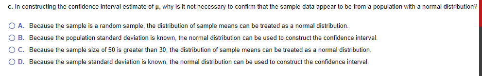c. In constructing the confidence interval estimate of u, why is it not necessary to confirm that the sample data appear to be from a population with a normal distribution?
O A. Because the sample is a random sample, the distribution of sample means can be treated as a normal distribution.
O B. Because the population standard deviation is known, the normal distribution can be used to construct the confidence interval.
O C. Because the sample size of 50 is greater than 30, the distribution of sample means can be treated as a normal distribution.
O D. Because the sample standard deviation is known, the normal distribution can be used to construct the confidence interval.
