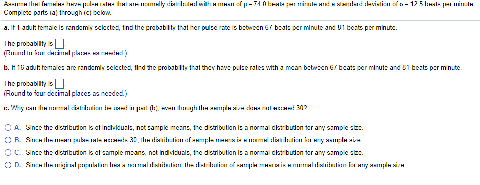 Assume that females have pulse rates that are normally distributed with a mean of u= 74.0 beats per minute and a standard deviation ofo = 12.5 beats per minute.
Complete parts (a) through (c) below.
a. If 1 adult female is randomly selected, find the probability that her pulse rate is between 67 beats per minute and 81 beats per minute.
The probability is.
(Round to four decimal places as needed.)
b. If 16 adult females are randomly selected, find the probability that they have pulse rates with a mean between 67 beats per minute and 81 beats per minute.
The probability is.
(Round to four decimal places as needed.)
c. Why can the normal distribution be used in part (b), even though the sample size does not exceed 30?
O A. Since the distribution is of individuals, not sample means, the distribution is a normal distribution for any sample size.
O B. Since the mean pulse rate exceeds 30, the distribution of sample means is a normal distribution for any sample size.
OC. Since the distribution is of sample means, not individuals, the distribution is a normal distribution for any sample size.
O D. Since the original population has a normal distribution, the distribution of sample means is a normal distribution for any sample size.
