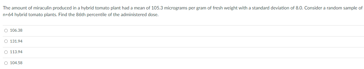 The amount of miraculin produced in a hybrid tomato plant had a mean of 105.3 micrograms per gram of fresh weight with a standard deviation of 8.0. Consider a random sample of
n=64 hybrid tomato plants. Find the 86th percentile of the administered dose.
O 106.38
O 131.94
O 113.94
O 104.58
