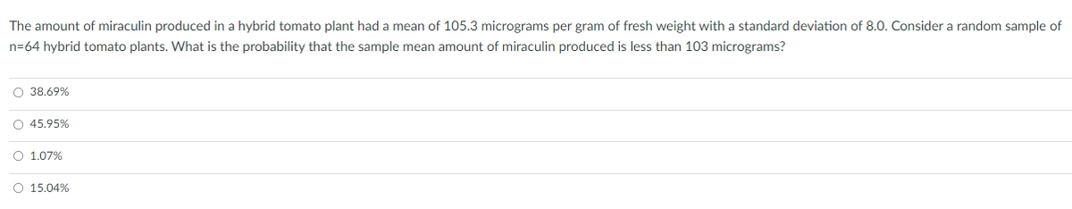 The amount of miraculin produced in a hybrid tomato plant had a mean of 105.3 micrograms per gram of fresh weight with a standard deviation of 8.0. Consider a random sample of
n=64 hybrid tomato plants. What is the probability that the sample mean amount of miraculin produced is less than 103 micrograms?
O 38.69%
O 45.95%
O 1.07%
O 15.04%
