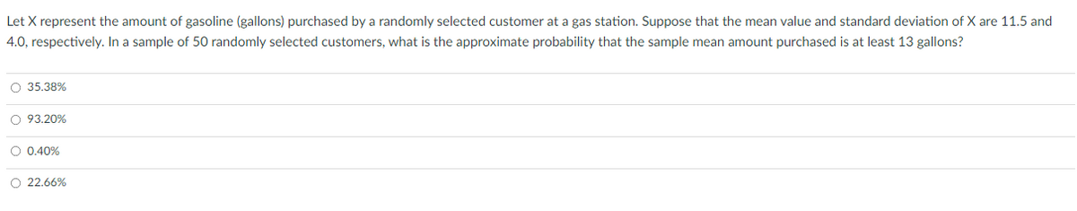 Let X represent the amount of gasoline (gallons) purchased by a randomly selected customer at a gas station. Suppose that the mean value and standard deviation of X are 11.5 and
4.0, respectively. In a sample of 50 randomly selected customers, what is the approximate probability that the sample mean amount purchased is at least 13 gallons?
O 35.38%
O 93.20%
O 0.40%
O 22.66%

