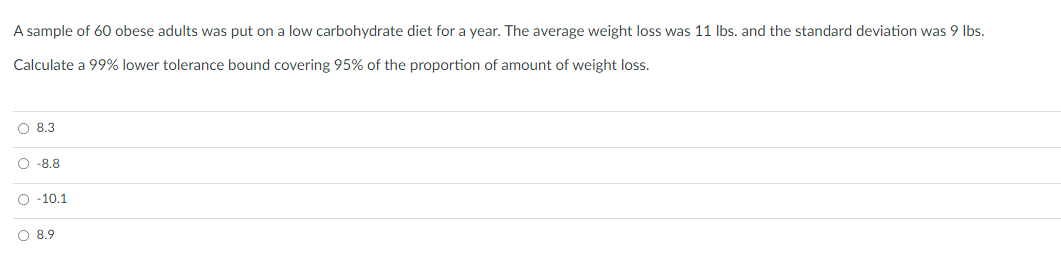 A sample of 60 obese adults was put on a low carbohydrate diet for a year. The average weight loss was 11 Ibs. and the standard deviation was 9 Ibs.
Calculate a 99% lower tolerance bound covering 95% of the proportion of amount of weight loss.
O 8.3
O -8.8
O -10.1
O 8.9
