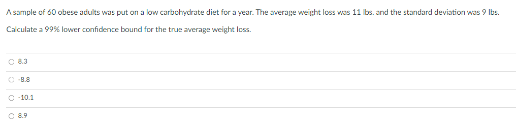 A sample of 60 obese adults was put on a low carbohydrate diet for a year. The average weight loss was 11 Ibs. and the standard deviation was 9 Ibs.
Calculate a 99% lower confidence bound for the true average weight loss.
O 8.3
O -8.8
O -10.1
O 8.9
o o o
