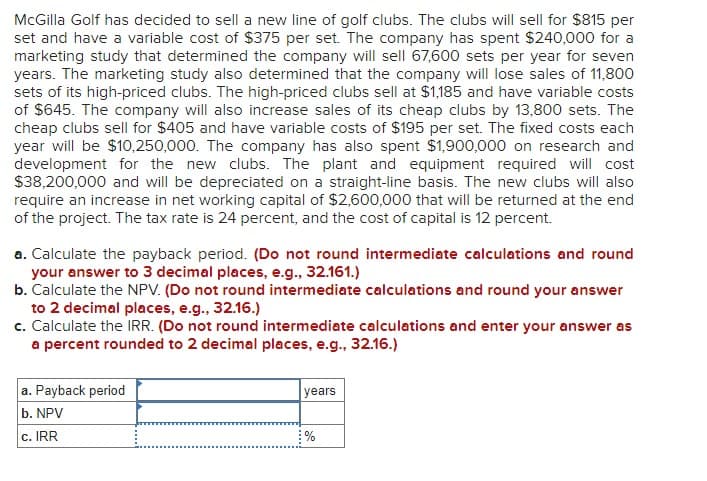 McGilla Golf has decided to sell a new line of golf clubs. The clubs will sell for $815 per
set and have a variable cost of $375 per set. The company has spent $240,000 for a
marketing study that determined the company will sell 67,600 sets per year for seven
years. The marketing study also determined that the company will lose sales of 11,800
sets of its high-priced clubs. The high-priced clubs sell at $1,185 and have variable costs
of $645. The company will also increase sales of its cheap clubs by 13,800 sets. The
cheap clubs sell for $405 and have variable costs of $195 per set. The fixed costs each
year will be $10,250,000. The company has also spent $1,900,000 on research and
development for the new clubs. The plant and equipment required will cost
$38,200,000 and will be depreciated on a straight-line basis. The new clubs will also
require an increase in net working capital of $2,600,000 that will be returned at the end
of the project. The tax rate is 24 percent, and the cost of capital is 12 percent.
a. Calculate the payback period. (Do not round intermediate calculations and round
your answer to 3 decimal places, e.g., 32.161.)
b. Calculate the NPV. (Do not round intermediate calculations and round your answer
to 2 decimal places, e.g., 32.16.)
c. Calculate the IRR. (Do not round intermediate calculations and enter your answer as
a percent rounded to 2 decimal places, e.g., 32.16.)
a. Payback period
b. NPV
c. IRR
years
%