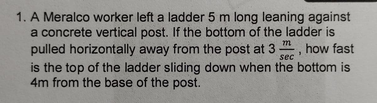 1. A Meralco worker left a ladder 5 m long leaning against
a concrete vertical post. If the bottom of the ladder is
pulled horizontally away from the post at 3 -, how fast
is the top of the ladder sliding down when the bottom is
4m from the base of the post.
m
sec
