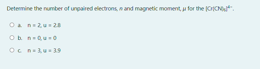 Determine the number of unpaired electrons, n and magnetic moment, u for the [Cr(CN)6]4.
O a. n = 2, u = 2.8
O b. n = 0, u = 0
O c. n = 3, u = 3.9
