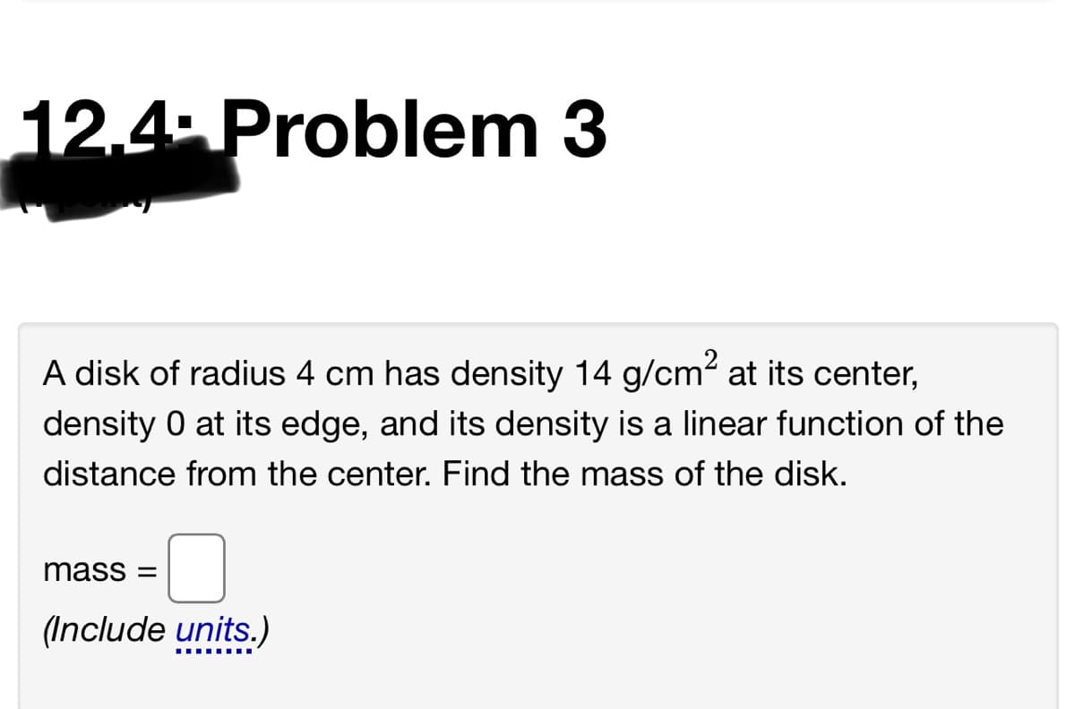 12.4 Problem 3
A disk of radius 4 cm has density 14 g/cm? at its center,
density 0 at its edge, and its density is a linear function of the
distance from the center. Find the mass of the disk.
mass =
(Include units.)
.... ....
