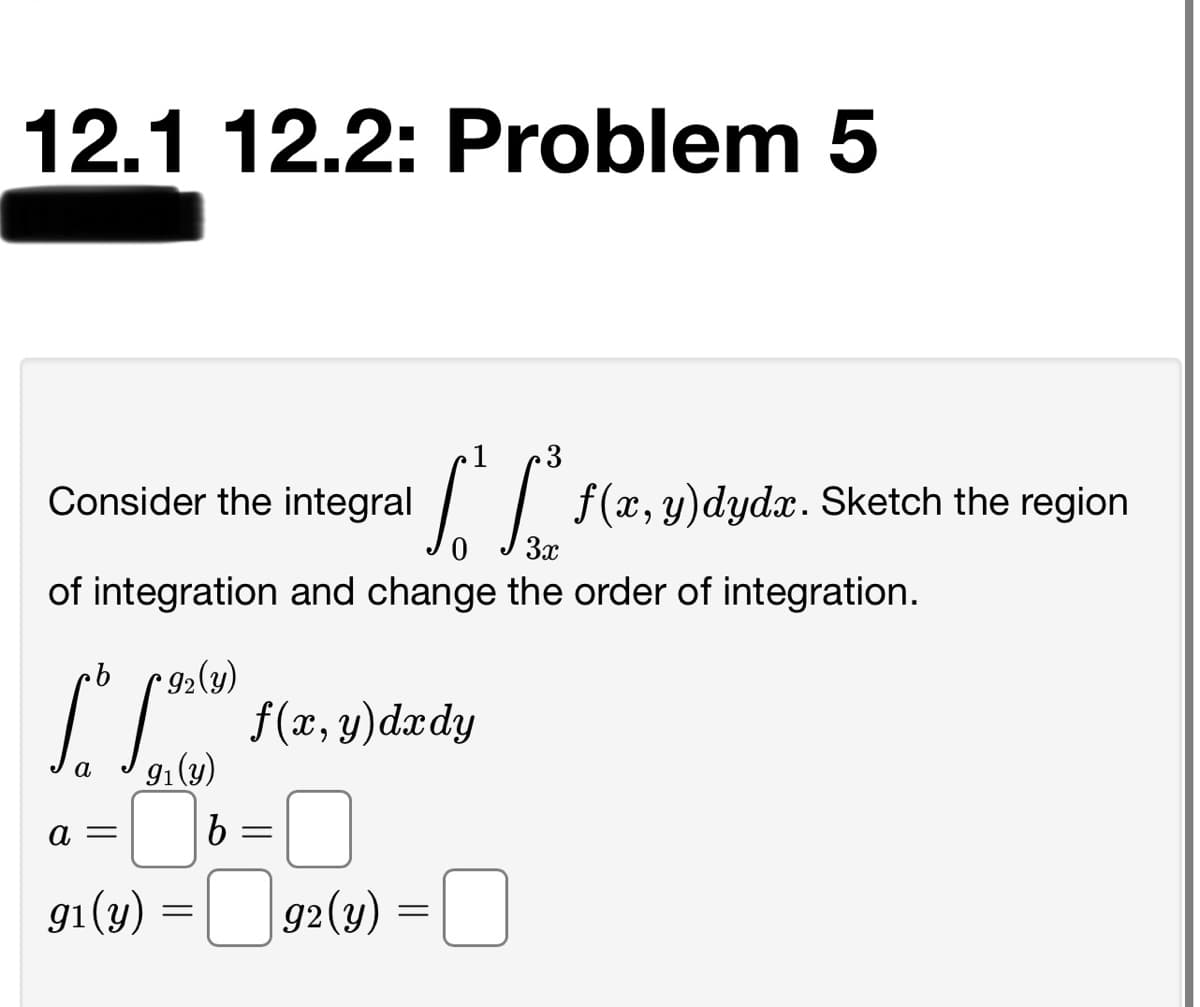 12.1 12.2: Problem 5
3
Consider the integral
f(x, y)dydx. Sketch the region
3x
of integration and change the order of integration.
9.
* 92(y)
91(y)
a
a =
gi (y) =[ 92(3)
g2(y)
