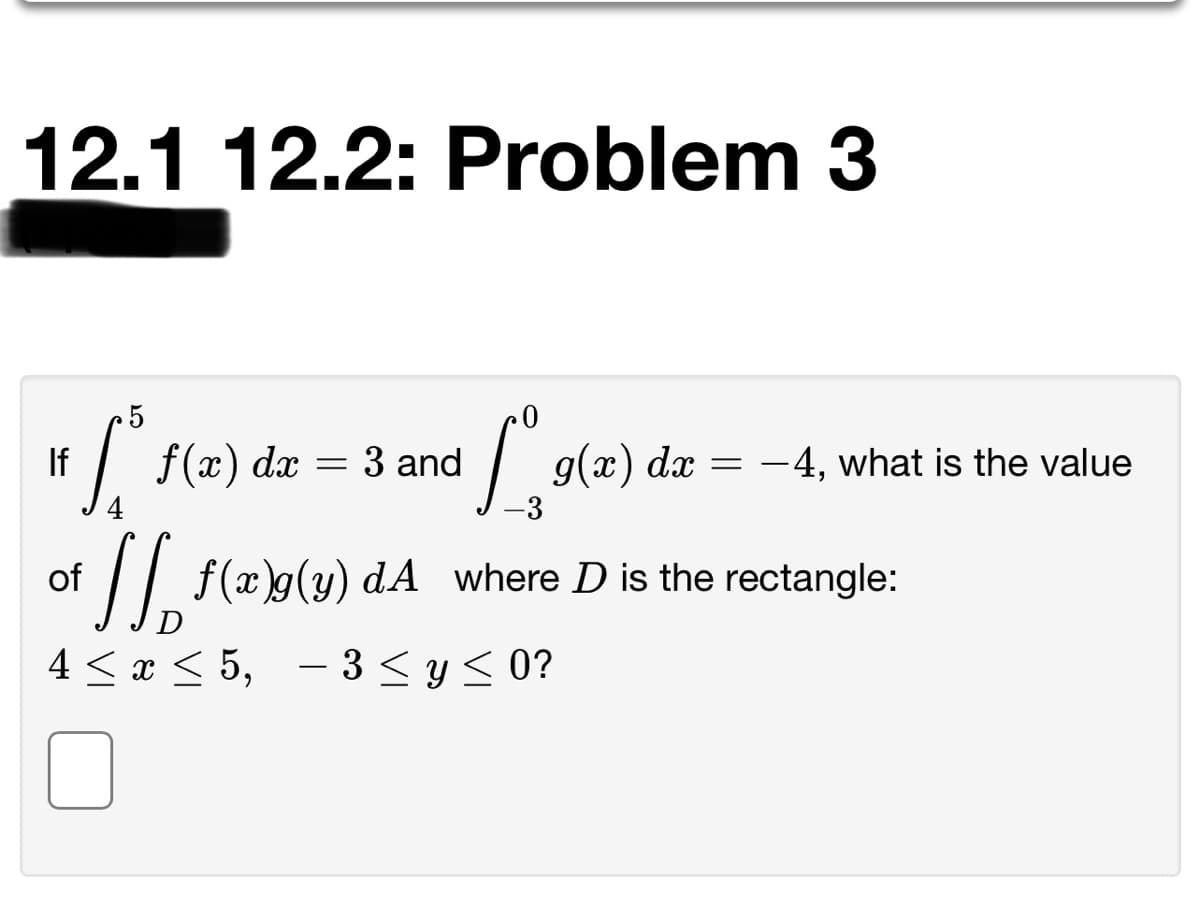 12.1 12.2: Problem 3
5
If
f(x) dx = 3 and
g(x) dx = -4, what is the value
of | f(x)g(y) dA where D is the rectangle:
D
4 < x < 5, - 3 < y < 0?
