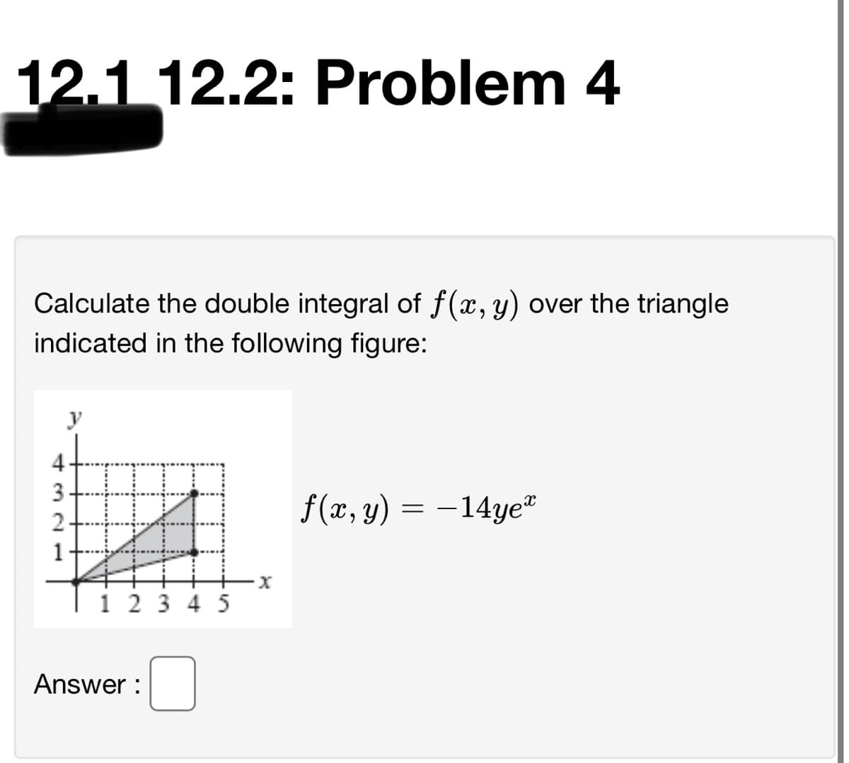 12.1 12.2: Problem 4
Calculate the double integral of f(x, y) over the triangle
indicated in the following figure:
y
4
3
f(x, y) = -14ye
–14ye"
1
3 4 5
Answer :
2.
1.
