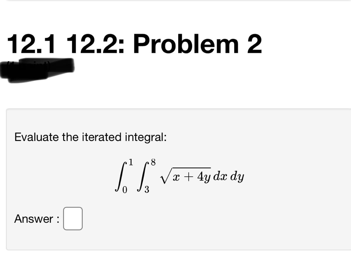 12.1 12.2: Problem 2
Evaluate the iterated integral:
1
x + 4y dx dy
3
Answer :
