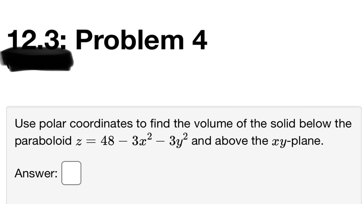 12.3: Problem 4
Use polar coordinates to find the volume of the solid below the
paraboloid z =
48 – 3x2 – 3y and above the xy-plane.
Answer:
