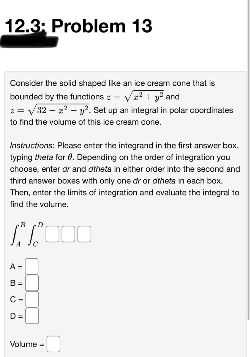 12.3; Problem 13
Consider the solid shaped like an ice cream cone that is
bounded by the functions z = Vx
2 + y? and
x2 – y2. Set up an integral in polar coordinates
= Z
32
to find the volume of this ice cream cone.
Instructions: Please enter the integrand in the first answer box,
typing theta for 0. Depending on the order of integration you
choose, enter dr and dtheta in either order into the second and
third answer boxes with only one dr or dtheta in each box.
Then, enter the limits of integration and evaluate the integral to
find the volume.
B
A =
B =
C =
D =
Volume
