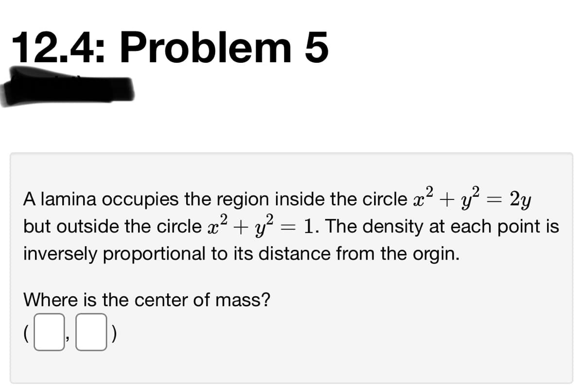 12.4: Problem 5
A lamina occupies the region inside the circle x? + y = 2y
but outside the circle x2 + y² = 1. The density at each point is
inversely proportional to its distance from the orgin.
Where is the center of mass?
