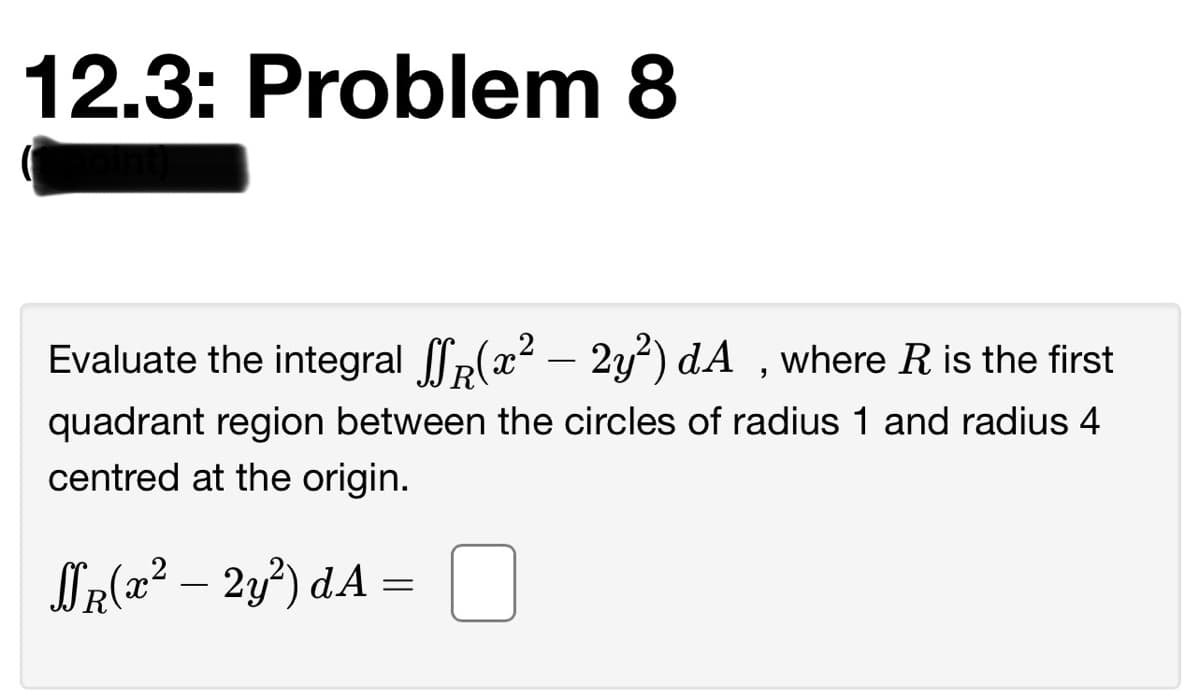 12.3: Problem 8
Evaluate the integral p(x2 – 2y²) dA ,where R is the first
quadrant region between the circles of radius 1 and radius 4
centred at the origin.
Sr{2² – 2y°) dA =
-

