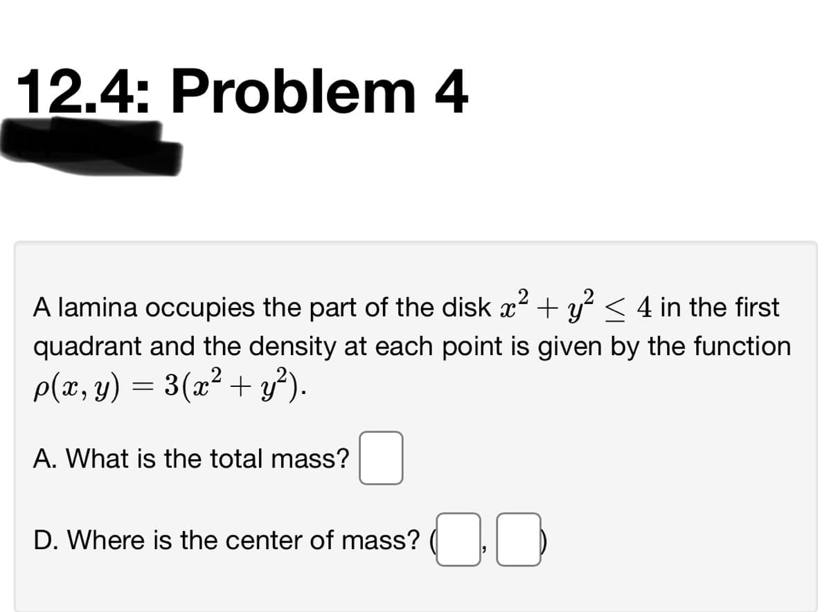 12.4: Problem 4
A lamina occupies the part of the disk x2 + y < 4 in the first
quadrant and the density at each point is given by the function
p(x, y) = 3(x² + y²).
A. What is the total mass?
D. Where is the center of mass? (
00
