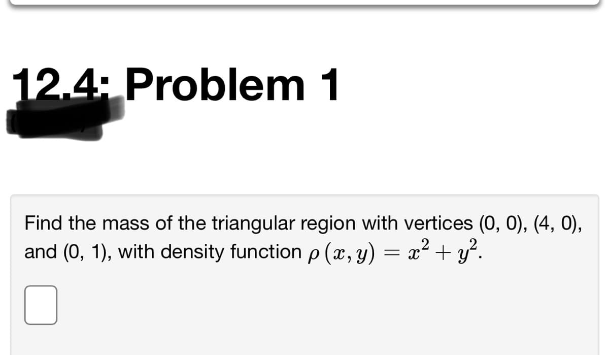 12.4: Problem 1
Find the mass of the triangular region with vertices (0, 0), (4, 0),
and (0, 1), with density function p (x, y)
= x² + y².
