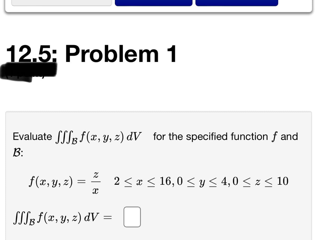 12.5: Problem 1
Evaluate [SR f (x, y, z) dV for the specified function f and
B:
f (x, y, z)
2 < x < 16, 0 <y< 4,0 < z < 10
SSL3 f(x, y, 2) dV =
