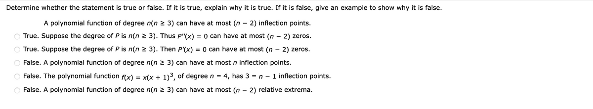 Determine whether the statement is true or false. If it is true, explain why it is true. If it is false, give an example to show why it is false.
A polynomial function of degree n(n 2 3) can have at most (n
- 2) inflection points.
|
True. Suppose the degree of P is n(n 2 3). Thus P"(x)
= 0 can have at most (n – 2) zeros.
True. Suppose the degree of P is n(n > 3). Then P'(x) = 0 can have at most (n – 2) zeros.
False. A polynomial function of degree n(n 2 3) can have at most n inflection points.
False. The polynomial function f(x)
x(x + 1)3, of degree n =
4, has 3 = n – 1 inflection points.
-
False. A polynomial function of degree n(n > 3) can have at most (n
· 2) relative extrema.
