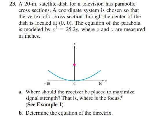 23. A 20-in. satellite dish for a television has parabolic
cross sections. A coordinate system is chosen so that
the vertex of a cross section through the center of the
dish is located at (0, 0). The equation of the parabola
is modeled by x² = 25.2y, where x and y are measured
in inches.
-10
10
a. Where should the receiver be placed to maximize
signal strength? That is, where is the focus?
(See Example 1)
b. Determine the equation of the directrix.
