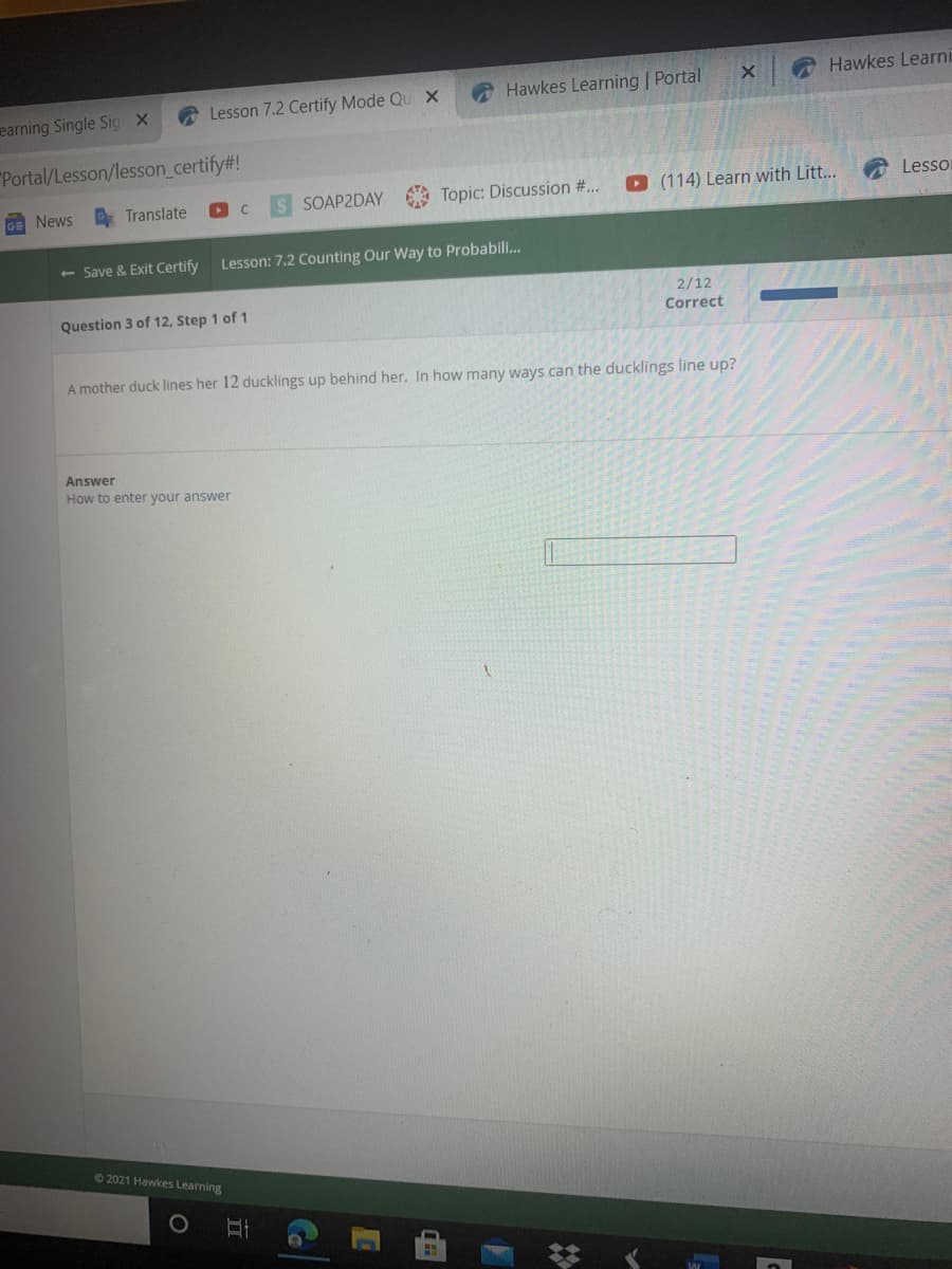 Hawkes Learni
A Lesson 7.2 Certify Mode Qu X
A Hawkes Learning | Portal
earning Single Sig X
"Portal/Lesson/lesson_certify#!
O Translate
SOAP2DAY
Topic: Discussion #...
O (114) Learn with Litt...
Lesso
GE News
<- Save & Exit Certify
Lesson: 7.2 Counting Our Way to Probabili..
2/12
Correct
Question 3 of 12, Step 1 of 1
A mother duck lines her 12 ducklings up behind her. In how many ways can the ducklings line up?
Answer
How to enter your answer
62021 Hawkes Learning
