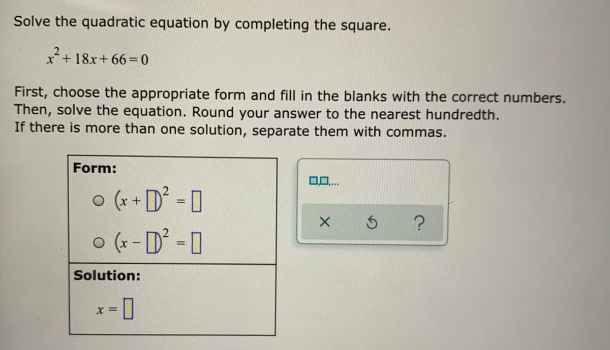Solve the quadratic equation by completing the square.
x+ 18x+ 66= 0
First, choose the appropriate form and fill in the blanks with the correct numbers.
Then, solve the equation. Round your answer to the nearest hundredth.
If there is more than one solution, separate them with commas.
Form:
o (x + D =0
o (r-D° - 0
Solution:
口
= X

