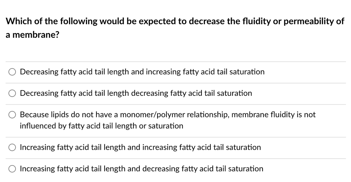 Which of the following would be expected to decrease the fluidity or permeability of
a membrane?
Decreasing fatty acid tail length and increasing fatty acid tail saturation
Decreasing fatty acid tail length decreasing fatty acid tail saturation
Because lipids do not have a monomer/polymer relationship, membrane fluidity is not
influenced by fatty acid tail length or saturation
Increasing fatty acid tail length and increasing fatty acid tail saturation
O Increasing fatty acid tail length and decreasing fatty acid tail saturation
