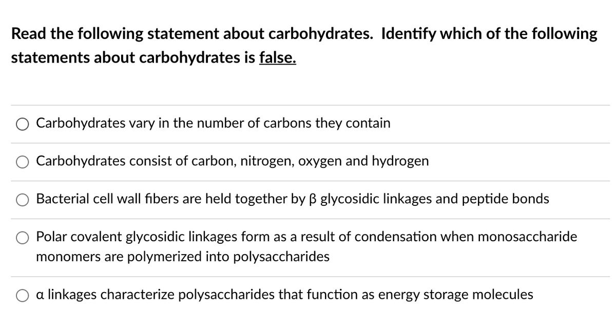Read the following statement about carbohydrates. Identify which of the following
statements about carbohydrates is false.
Carbohydrates vary in the number of carbons they contain
Carbohydrates consist of carbon, nitrogen, oxygen and hydrogen
Bacterial cell wall fibers are held together by B glycosidic linkages and peptide bonds
Polar covalent glycosidic linkages form as a result of condensation when monosaccharide
monomers are polymerized into polysaccharides
O a linkages characterize polysaccharides that function as energy storage molecules
