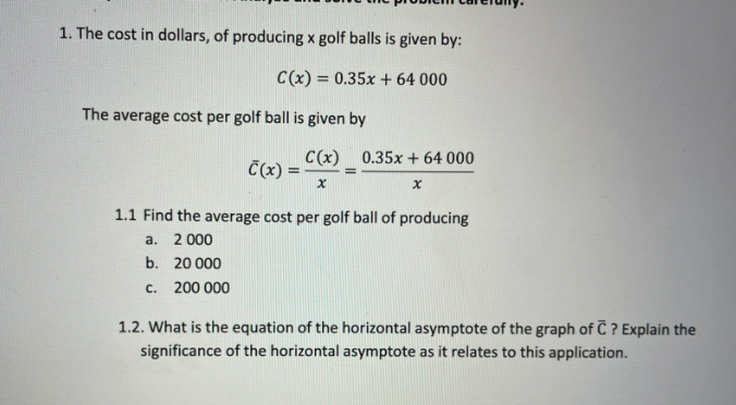 1. The cost in dollars, of producing x golf balls is given by:
C(x) = 0.35x + 64 000
The
average cost per golf ball is given by
C(x) 0.35x + 64 000
Č(x) =
1.1 Find the average cost per golf ball of producing
a. 2 000
b. 20 000
c. 200 000
1.2. What is the equation of the horizontal asymptote of the graph of C ? Explain the
significance of the horizontal asymptote as it relates to this application.

