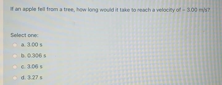 If an apple fell from a tree, how long would it take to reach a velocity of - 3.00 m/s?
Select one:
a. 3.00 s
b. 0.306 s
c. 3.06 s
d. 3.27 s
