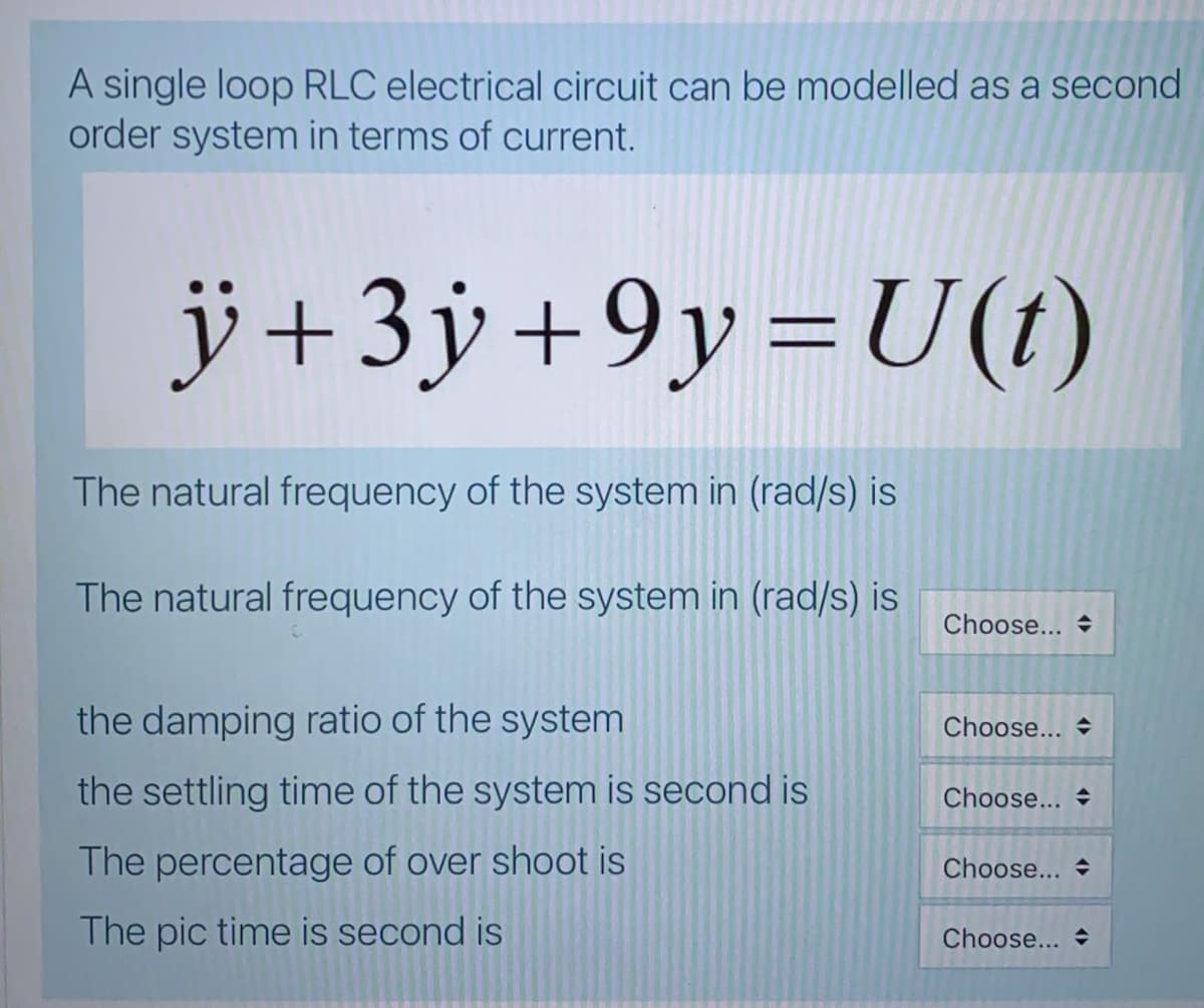 A single loop RLC electrical circuit can be modelled as a second
order system in terms of current.
j+3ÿ+9y=U(t)
The natural frequency of the system in (rad/s) is
The natural frequency of the system in (rad/s) is
Choose... +
the damping ratio of the system
Choose... +
the settling time of the system is second is
Choose...
The percentage of over shoot is
Choose...
The pic time is second is
Choose...
