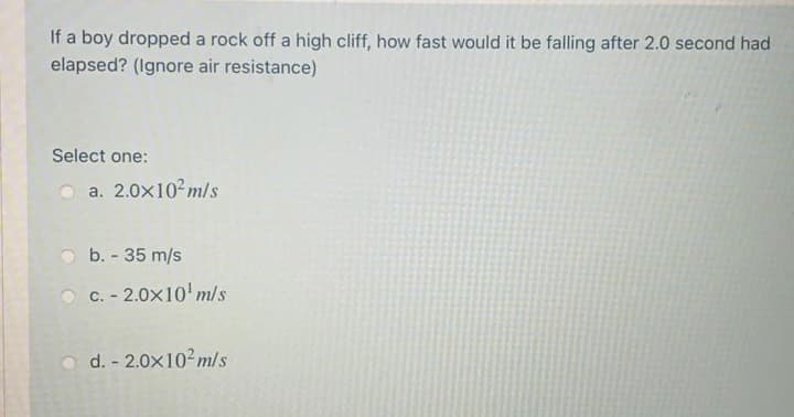 If a boy dropped a rock off a high cliff, how fast would it be falling after 2.0 second had
elapsed? (Ignore air resistance)
Select one:
a. 2.0x102m/s
b. - 35 m/s
O C. - 2.0x10 m/s
O d. - 2.0x10²m/s
